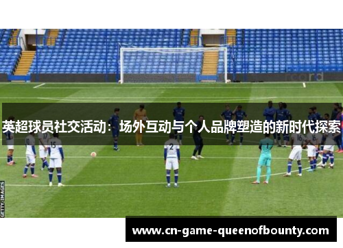 英超球员社交活动：场外互动与个人品牌塑造的新时代探索