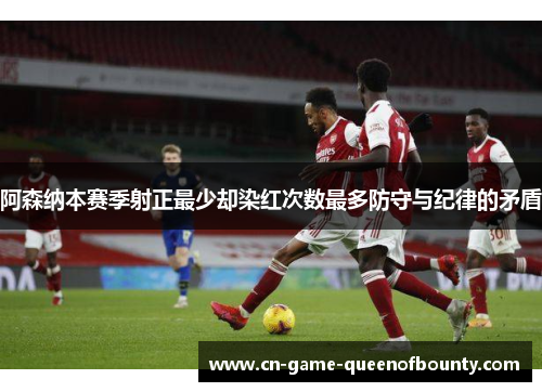 阿森纳本赛季射正最少却染红次数最多防守与纪律的矛盾