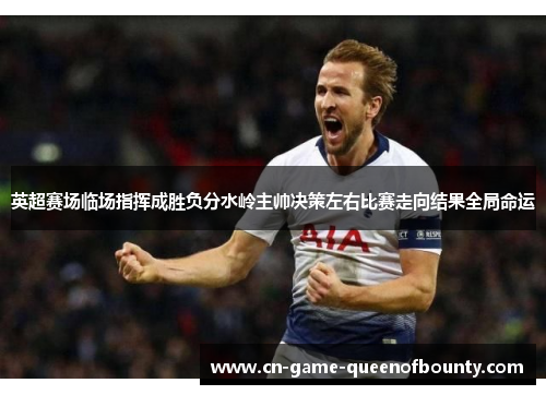 英超赛场临场指挥成胜负分水岭主帅决策左右比赛走向结果全局命运