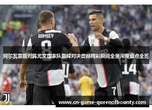 阿尔瓦雷斯对阵尤文国家队巅峰对决震撼精彩瞬间全景深度盘点全览 阿尔瓦雷斯对阵尤文国家队巅峰对决震撼精彩瞬间全景深度盘点全览