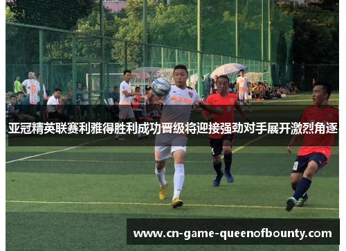亚冠精英联赛利雅得胜利成功晋级将迎接强劲对手展开激烈角逐
