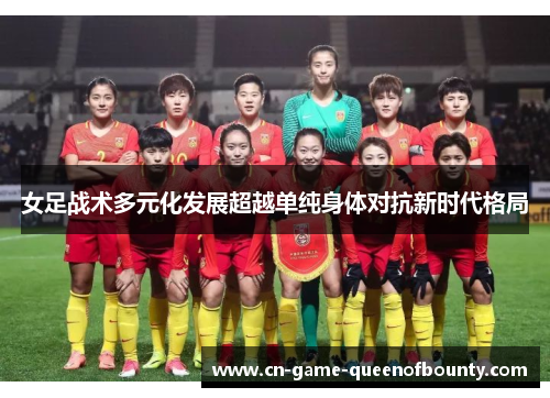 女足战术多元化发展超越单纯身体对抗新时代格局